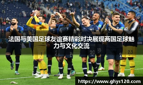法国与美国足球友谊赛精彩对决展现两国足球魅力与文化交流