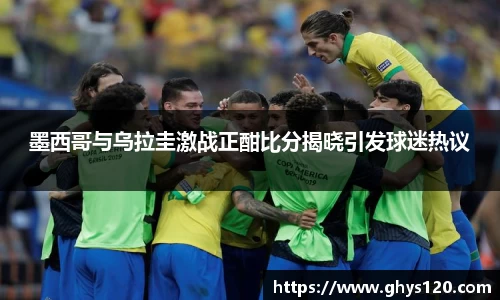 墨西哥与乌拉圭激战正酣比分揭晓引发球迷热议